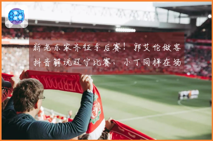 新老东家齐征季后赛！郭艾伦做客抖音解说辽宁比赛，小丁同样在场