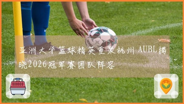 亚洲大学篮球精英重聚杭州 AUBL揭晓2026冠军赛团队阵容