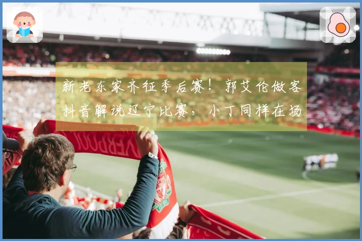 新老东家齐征季后赛！郭艾伦做客抖音解说辽宁比赛，小丁同样在场