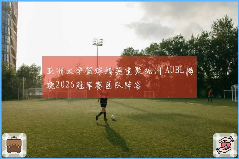 亚洲大学篮球精英重聚杭州 AUBL揭晓2026冠军赛团队阵容
